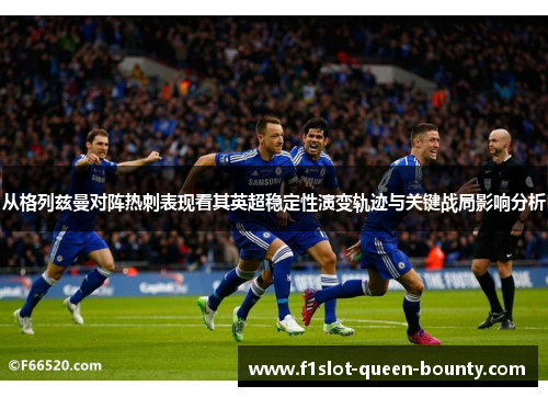 从格列兹曼对阵热刺表现看其英超稳定性演变轨迹与关键战局影响分析